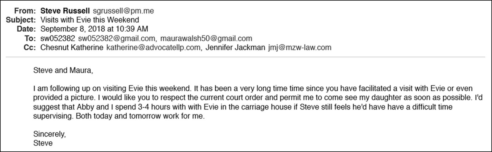 Email from Steve Russell to Steve Walsh (sw052382@gmail.com) and Maura Walsh (maurawalsh50@gmail.com), cc'd to attorneys Katherine Chestnut and Jennifer Jackman. Subject: Visits with Evie this Weekend. Date: September 8, 2018, 10:39 AM. 'Steve and Maura, I am following up on visiting Evie this weekend. It has been a very long time since you have facilitated a visit with Evie or even provided a picture. I would like you to respect the current court order and permit me to come see my daughter as soon as possible. I'd suggest that Abby and I spend 3-4 hours with Evie in the carriage house if Steve still feels he'd have a difficult time supervising. Both today and tomorrow work for me.'