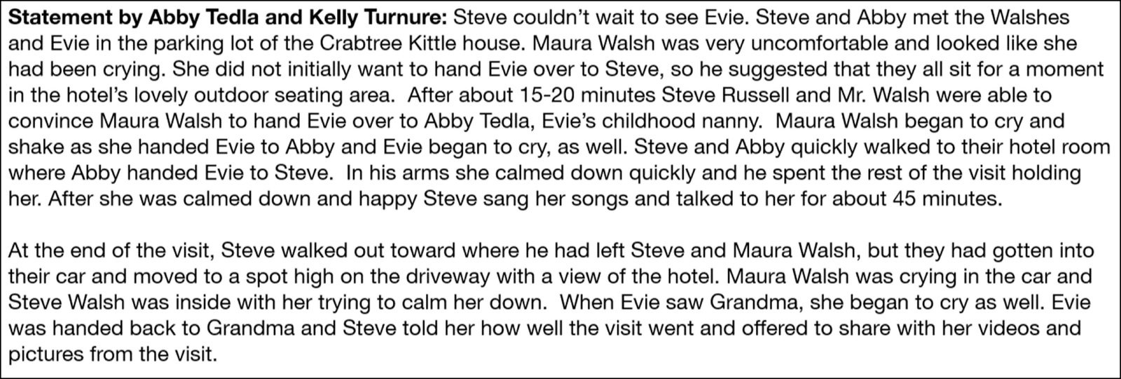 Statement by Abby Tedla and Kelly Turnure: Steve couldn't wait to see Evie. Steve and Abby met the Walshes and Evie in the parking lot of the Crabtree Kittle house. Maura Walsh was very uncomfortable and looked like she had been crying. She did not initially want to hand Evie over to Steve, so he suggested that they all sit for a moment in the hotel's lovely outdoor seating area. After about 15-20 minutes Steve Russell and Mr. Walsh were able to convince Maura Walsh to hand over Evie to Abby Tedla, Evie's childhood nanny. Maura Walsh began to cry and shake as she handed Evie to Abby and Evie began to cry, as well. Steve and Abby quickly walked to their hotel room where Abby handed Evie to Steve. In his arms she calmed down quickly and he spent the rest of the visit holding her. After she was calmed down and happy Steve sang her songs and talked to her for about 45 minutes. At the end of the visit, Steve walked out toward where he had left Steve and Maura Walsh, but they had gotten into their car and moved to a spot high on the driveway with a view of the hotel. Maura Walsh was crying in the car and Steve Walsh was inside with her trying to calm her down. When Evie saw Grandma, she began to cry as well. Evie was handed back to Grandma and Steve told her how well the visit went and offered to share with her videos and pictures from the visit.