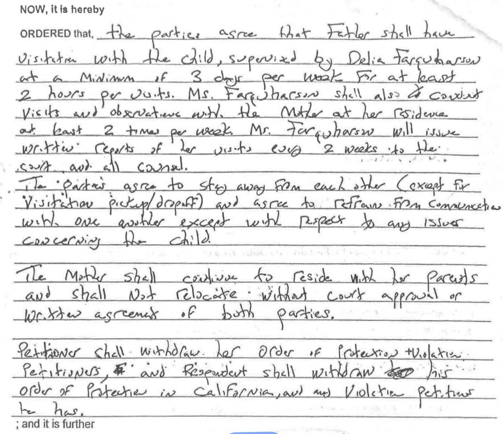 Handwritten court order by Judge Arlene Gordon-Oliver: 'The parties agree that Father shall have visitation with the child, supervised by Delia Farquharson at a Minimum of 3 days per week for at least 2 hours per visits. Ms. Farquharson shall also conduct visits and observations with the Mother at her residence at least 2 times per week. Ms. Farquharson will issue written reports of her visits every 2 weeks to the court and all counsel. The parties agree to stay away from each other (except for visitation pickup/dropoff) and agree to refrain from communication with one another except with respect to any issues concerning the child. The Mother shall continue to reside with her parents and shall Not relocate without court approval or written agreement of both parties.'