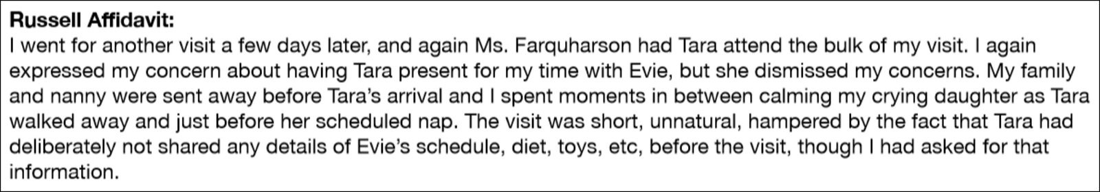 Russell Affidavit: 'I went for another visit a few days later, and again Ms. Farquharson had Tara attend the bulk of my visit. I again expressed my concern about having Tara present for my time with Evie, but she dismissed my concerns. My family and nanny were sent away before Tara's arrival and I spent moments in between calming my crying daughter as Tara walked away and just before her scheduled nap. The visit was short, unnatural, hampered by the fact that Tara had deliberately not shared any details of Evie's schedule, diet, toys, etc, before the visit, though I had asked for that information.'